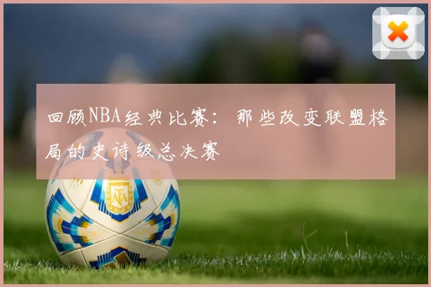 回顾NBA经典比赛:那些改变联盟格局的史诗级总决赛