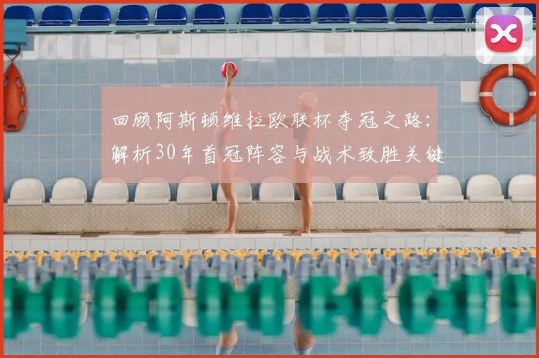 回顾阿斯顿维拉欧联杯夺冠之路:解析30年首冠阵容与战术致胜关键