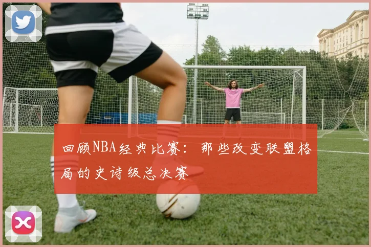 回顾NBA经典比赛:那些改变联盟格局的史诗级总决赛
