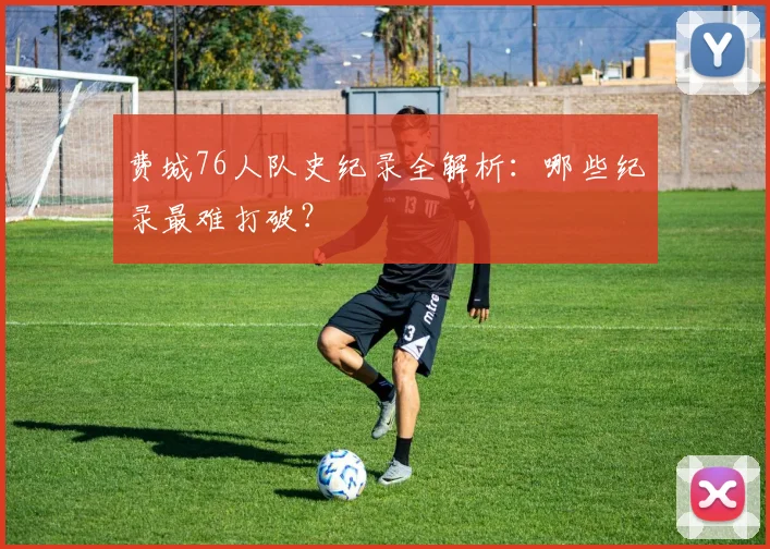 费城76人队史纪录全解析：哪些纪录最难打破？