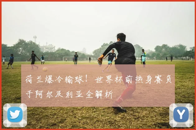 荷兰爆冷输球!世界杯前热身赛负于阿尔及利亚全解析