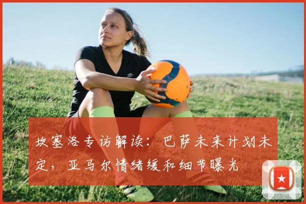 坎塞洛专访解读:巴萨未来计划未定,亚马尔情绪缓和细节曝光