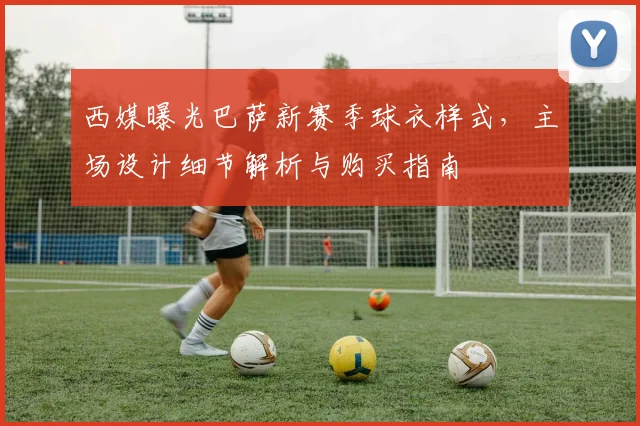 西媒曝光巴萨新赛季球衣样式,主场设计细节解析与购买指南
