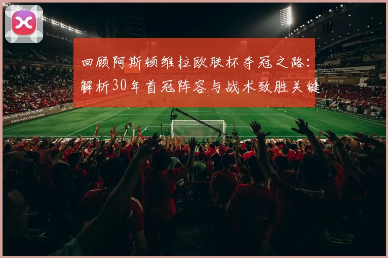 回顾阿斯顿维拉欧联杯夺冠之路:解析30年首冠阵容与战术致胜关键