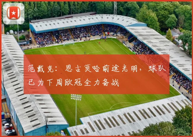 范戴克：恩古莫哈前途光明，球队已为下周欧冠全力备战