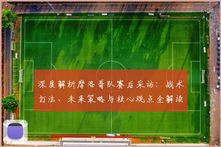 深度解析摩洛哥队赛后采访:战术打法、未来策略与核心观点全解读