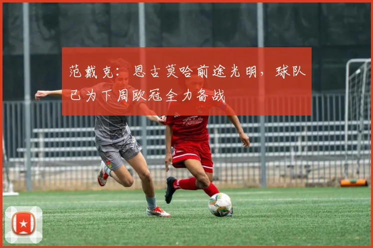 范戴克:恩古莫哈前途光明,球队已为下周欧冠全力备战
