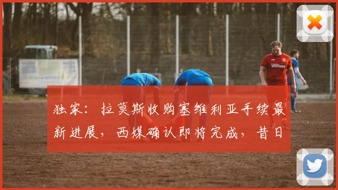 独家:拉莫斯收购塞维利亚手续最新进展,西媒确认即将完成,昔日队长成新老板