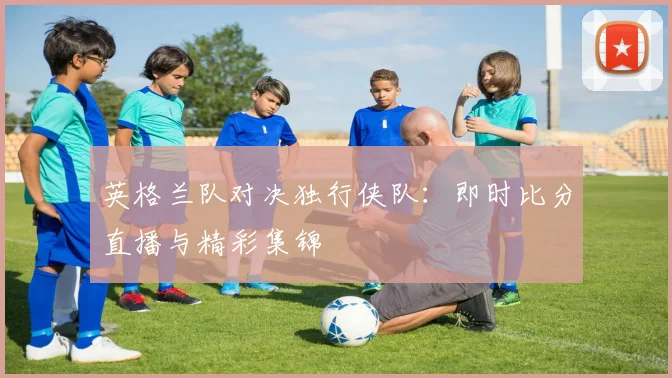英格兰队对决独行侠队：即时比分直播与精彩集锦